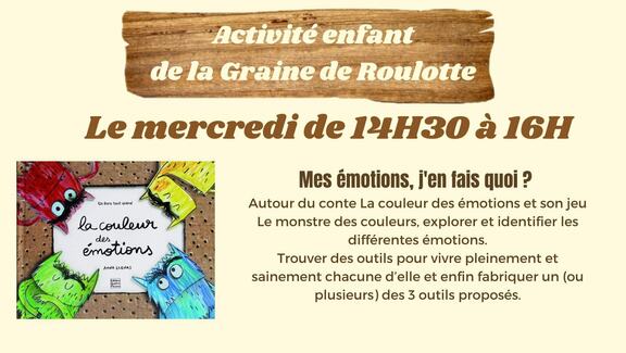 Peut être une image de texte qui dit ’Activité enfant dela de Graine de Roulotte Le mercredi de 14H30 à 16H Unlve lacouleur émotions der ANdA LLENAS Mes émotions, j'en fais quoi ? Autour du conte La couleur des émotions et son jeu Le monstre des couleurs, explorer et identifier les différentes émotions. Trouver des outils pour vivre pleinement et sainement chacune d'elle et enfin fabriquer un (ou plusieurs) des 3 outils proposés.’